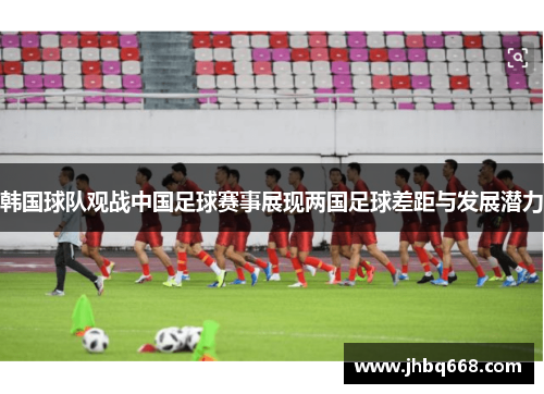 韩国球队观战中国足球赛事展现两国足球差距与发展潜力