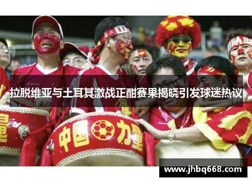 拉脱维亚与土耳其激战正酣赛果揭晓引发球迷热议