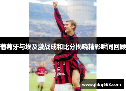 葡萄牙与埃及激战成和比分揭晓精彩瞬间回顾