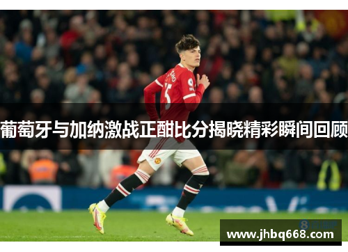 葡萄牙与加纳激战正酣比分揭晓精彩瞬间回顾